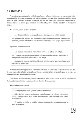 59 
3.8. APARTADO H 
Ya en otros apartados se ha hablado de algunos folletos dedicados a la maternidad edita-dos 
por el Servicio vasco de salud que utilizan el tuteo. Uno de ellos, publicado el 2002, alerta 
sobre el sida, también muestra, al margen del uso del tuteo, una redacción sin problemas. 
Incluso soluciona casos que, como se ha visto antes, otros folletos dejaban en masculino 
(hijo). 
Por un lado, usa la palabra persona. 
— por el aspecto físico no se puede saber si una persona está infectada. 
— puedes haberte infectado si has tenido relaciones sexuales sin preservativo 
con una persona infectada, o si has compartido alguna vez agujas o jeringuillas. 
Y por otro, otras soluciones. 
— ...y si estás embarazada transmitirle el VIH a tu futuro hijo o hija... 
— ...porque el tratamiento de la infección durante el embarazo disminuye el 
riesgo de transmisión del virus a tu hijo o hija. 
— Antes de tomar una decisión, pide toda la información que necesites a tu gi-necólogo/ 
a o matrona. 
Vemos que la última profesión (matrona) está sólo en femenino, si resultara que hay ma-trones, 
aquí debería haber un desdoblamiento o una barra (a lo largo de la guía se ha visto un 
caso similar con la palabra enfermera). 
Otro folleto de información general sobre salud del Servicio vasco de salud, también sin 
fecha, además del tuteo, muestra un buen abanico de soluciones. 
Algunos desdoblamientos: 
— Si tengo hijas o hijos, ¿tienen derecho a asistencia? 
— Además, hay programas de salud específicos para la infancia y juventud: 
control y seguimiento de la niña y del niño sanos, calendario vacunal, salud 
buco-dental... 
— Tu médico o médica te hará las recetas para que sólo tengas que pagar el 
40% de su valor. 
 