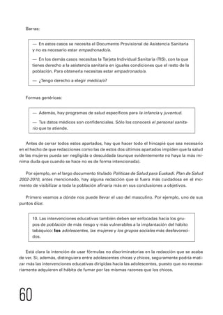Barras: 
— En estos casos se necesita el Documento Provisional de Asistencia Sanitaria 
y no es necesario estar empadronado/a. 
— En los demás casos necesitas la Tarjeta Individual Sanitaria (TIS), con la que 
tienes derecho a la asistencia sanitaria en iguales condiciones que el resto de la 
población. Para obtenerla necesitas estar empadronado/a. 
— ¿Tengo derecho a elegir médica/o? 
Formas genéricas: 
— Además, hay programas de salud específicos para la infancia y juventud. 
— Tus datos médicos son confidenciales. Sólo los conocerá el personal sanita-rio 
60 
que te atiende. 
Antes de cerrar todos estos apartados, hay que hacer todo el hincapié que sea necesario 
en el hecho de que redacciones como las de estos dos últimos apartados impiden que la salud 
de las mujeres pueda ser negligida o descuidada (aunque evidentemente no haya la más mí-nima 
duda que cuando se hace no es de forma intencionada). 
Por ejemplo, en el largo documento titulado Políticas de Salud para Euskadi. Plan de Salud 
2002-2010, antes mencionado, hay alguna redacción que si fuera más cuidadosa en el mo-mento 
de visibilizar a toda la población afinaría más en sus conclusiones u objetivos. 
Primero veamos a dónde nos puede llevar el uso del masculino. Por ejemplo, uno de sus 
puntos dice: 
10. Las intervenciones educativas también deben ser enfocadas hacia los gru-pos 
de población de más riesgo y más vulnerables a la implantación del hábito 
tabáquico: los adolescentes, las mujeres y los grupos sociales más desfavoreci-dos. 
Está clara la intención de usar fórmulas no discriminatorias en la redacción que se acaba 
de ver. Si, además, distinguiera entre adolescentes chicas y chicos, seguramente podría mati-zar 
más las intervenciones educativas dirigidas hacia las adolescentes, puesto que no necesa-riamente 
adquieren el hábito de fumar por las mismas razones que los chicos. 
 