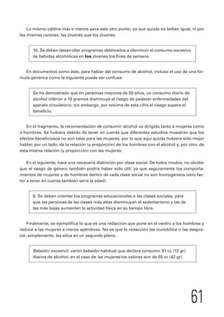 Lo mismo valdría más o menos para este otro punto, ya que quizás no beban igual, ni por 
61 
las mismas razones, las jóvenes que los jóvenes. 
10. Se deben desarrollar programas destinados a disminuir el consumo excesivo 
de bebidas alcohólicas en los jóvenes los fines de semana. 
En documentos como éste, para hablar del consumo de alcohol, incluso el uso de una fór-mula 
genérica como la siguiente puede ser confusa: 
Se ha demostrado que en personas mayores de 50 años, un consumo diario de 
alcohol inferior a 10 gramos disminuye el riesgo de padecer enfermedades del 
aparato circulatorio: sin embargo, por encima de esta cifra el riesgo supera el 
beneficio. 
En el fragmento, la recomendación de consumir alcohol va dirigida tanto a mujeres como 
a hombres. Se hubiera debido de tener en cuenta que diferentes estudios muestran que los 
efectos beneficiosos no son tales para las mujeres, por lo que aquí quizás hubiera sido mejor 
hablar, por un lado, de la relación (y proporción) de los hombres con el alcohol y, por otro, de 
esta misma relación (y proporción) con las mujeres. 
En el siguiente, hace una necesaria distinción por clase social. De todos modos, no olvidar 
que el sesgo de género también podría haber sido útil, ya que seguramente los comporta-mientos 
de mujeres y de hombres dentro de cada clase social no son homogéneos (otro fac-tor 
a tener en cuenta también sería la edad). 
6. Se deben orientar los programas educacionales a las clases sociales, para 
que las personas de las clases más altas disminuyan el sedentarismo y las de 
las más bajas aumenten la actividad física en su tiempo libre. 
Finalmente, se ejemplifica lo que es una redacción que pone en el centro a los hombres y 
reduce a las mujeres a meros apéndices. No es que la redacción las invisibilice o las despre-cie, 
simplemente, las sitúa en un segundo plano. 
Bebedor excesivo: varón bebedor habitual que declara consumir 91 cc (72 gr) 
diarios de alcohol; en el caso de las mujeres los valores son de 55 cc (42 gr). 
 