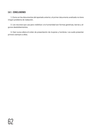 3.8.1. CONCLUSIONES 
1. Como en los documentos del apartado anterior, el primer documento analizado no tiene 
ningún problema de redacción. 
2. Los recursos que usa para visibilizar a la humanidad son formas genéricas, barras y al-gunos 
62 
desdoblamientos. 
3. Casi nunca altera el orden de presentación de mujeres y hombres. Los suele presentar 
primero siempre a ellos. 
 