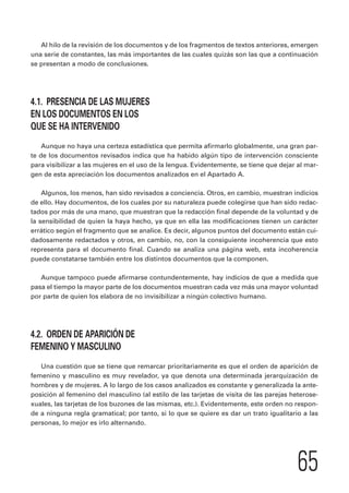 Al hilo de la revisión de los documentos y de los fragmentos de textos anteriores, emergen 
una serie de constantes, las más importantes de las cuales quizás son las que a continuación 
se presentan a modo de conclusiones. 
65 
4.1. PRESENCIA DE LAS MUJERES 
EN LOS DOCUMENTOS EN LOS 
QUE SE HA INTERVENIDO 
Aunque no haya una certeza estadística que permita afirmarlo globalmente, una gran par-te 
de los documentos revisados indica que ha habido algún tipo de intervención consciente 
para visibilizar a las mujeres en el uso de la lengua. Evidentemente, se tiene que dejar al mar-gen 
de esta apreciación los documentos analizados en el Apartado A. 
Algunos, los menos, han sido revisados a conciencia. Otros, en cambio, muestran indicios 
de ello. Hay documentos, de los cuales por su naturaleza puede colegirse que han sido redac-tados 
por más de una mano, que muestran que la redacción final depende de la voluntad y de 
la sensibilidad de quien la haya hecho, ya que en ella las modificaciones tienen un carácter 
errático según el fragmento que se analice. Es decir, algunos puntos del documento están cui-dadosamente 
redactados y otros, en cambio, no, con la consiguiente incoherencia que esto 
representa para el documento final. Cuando se analiza una página web, esta incoherencia 
puede constatarse también entre los distintos documentos que la componen. 
Aunque tampoco puede afirmarse contundentemente, hay indicios de que a medida que 
pasa el tiempo la mayor parte de los documentos muestran cada vez más una mayor voluntad 
por parte de quien los elabora de no invisibilizar a ningún colectivo humano. 
4.2. ORDEN DE APARICIÓN DE 
FEMENINO Y MASCULINO 
Una cuestión que se tiene que remarcar prioritariamente es que el orden de aparición de 
femenino y masculino es muy revelador, ya que denota una determinada jerarquización de 
hombres y de mujeres. A lo largo de los casos analizados es constante y generalizada la ante-posición 
al femenino del masculino (al estilo de las tarjetas de visita de las parejas heterose-xuales, 
las tarjetas de los buzones de las mismas, etc.). Evidentemente, este orden no respon-de 
a ninguna regla gramatical; por tanto, si lo que se quiere es dar un trato igualitario a las 
personas, lo mejor es irlo alternando. 
 