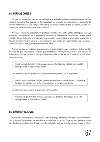 67 
4.5. FORMAS DOBLES 
Otra de las soluciones usadas para visibilizar a todo el mundo han sido las dobles formas 
(médico o médica; farmacéutico o farmacéutica); un ejemplo más podría ser el siguiente: Es 
recomendable revisar una vez por semana la cabeza de niñas y niños. De hecho, puede afir-marse 
que en ocasiones son la única solución. 
A veces, el masculino aparece porque la construcción que se ha usado por alguna razón ya 
era doble. Por ejemplo, en la expresión transmisión madre-hijo. Estos casos, desde luego, 
también tienen solución, por ejemplo: transmisión madre-hijo/a, transmisión madre-hijo o 
hija, transmisión madre-criatura o, aprovechando que bebé no va acompañado de ningún de-terminante 
que lo sexúe, transmisión madre-bebé. 
Aunque no es muy habitual, se propone en la guía otra forma de visibilizar a la humanidad 
en palabras que en principio tendrían que desdoblarse. Por ejemplo, alternar una palabra en 
masculino y otra en femenino en lugar de desdoblarlas todas. Es decir, delante de una redac-ción 
como ésta: 
ningún amigo, familiar, profesor, compañero de clase, de trabajo, etc. ha sido 
contagiado en la convivencia diaria 
una posible solución que evitara el androcentrismo podría ser la siguiente: 
ningún amigo o amiga, familiar, profesora o profesor, compañero o compañera 
de clase, de trabajo, etc. se ha contagiado en la convivencia diaria 
pero también se propone la que hay a continuación: 
ninguna amiga, familiar, profesor, compañera de clase, de trabajo, etc. se ha 
contagiado en la convivencia diaria 
4.6. BARRAS Y GUIONES 
Aunque en menor grado, también se usan a lo largo de las redacciones analizadas las ba-rras 
(más que los guiones) para visibilizar a mujeres y hombres. En ocasiones, la barra se usa 
así: Médico/a, ciudadano/a. Otras veces la redacción aún es más farragosa: los/as profeso- 
 