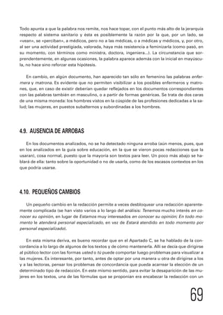 Todo apunta a que la palabra nos remite, nos hace topar, con el punto más alto de la jerarquía 
respecto al sistema sanitario y ésta es posiblemente la razón por la que, por un lado, se 
«vean», se «perciban», a médicos, pero no a las médicas, o a médicas y médicos, y, por otro, 
al ser una actividad prestigiada, valorada, haya más resistencia a feminizarla (como pasó, en 
su momento, con términos como ministra, doctora, ingeniera...). La circunstancia que sor-prendentemente, 
en algunas ocasiones, la palabra aparece además con la inicial en mayúscu-la, 
69 
no hace sino reforzar esta hipótesis. 
En cambio, en algún documento, han aparecido tan sólo en femenino las palabras enfer-mera 
y matrona. Es evidente que no permiten visibilizar a los posibles enfermeros y matro-nes, 
que, en caso de existir deberían quedar reflejados en los documentos correspondientes 
con las palabras también en masculino, o a partir de formas genéricas. Se trata de dos caras 
de una misma moneda: los hombres vistos en la cúspide de las profesiones dedicadas a la sa-lud; 
las mujeres, en puestos subalternos y subordinadas a los hombres. 
4.9. AUSENCIA DE ARROBAS 
En los documentos analizados, no se ha detectado ninguna arroba (aún menos, pues, que 
en los analizados en la guía sobre educación, en la que se vieron pocas redacciones que la 
usaran), cosa normal, puesto que la mayoría son textos para leer. Un poco más abajo se ha-blará 
de ella: tanto sobre la oportunidad o no de usarla, como de los escasos contextos en los 
que podría usarse. 
4.10. PEQUEÑOS CAMBIOS 
Un pequeño cambio en la redacción permite a veces desbloquear una redacción aparente-mente 
complicada (se han visto varios a lo largo del análisis: Tenemos mucho interés en co-nocer 
su opinión, en lugar de Estamos muy interesados en conocer su opinión; En todo mo-mento 
le atenderá personal especializado, en vez de Estará atendido en todo momento por 
personal especializado). 
En esta misma deriva, es bueno recordar que en el Apartado C, se ha hablado de la con-cordancia 
a lo largo de algunos de los textos y de cómo mantenerla. Allí se decía que dirigirse 
al público lector con las formas usted o tú puede comportar luego problemas para visualizar a 
las mujeres. Es interesante, por tanto, antes de optar por una manera u otra de dirigirse a los 
y a las lectoras, pensar los problemas de concordancia que pueda acarrear la elección de un 
determinado tipo de redacción. En este mismo sentido, para evitar la desaparición de las mu-jeres 
en los textos, una de las fórmulas que se proponían era encabezar la redacción con un 
 