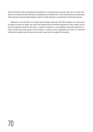 femenino plural, tipo las personas pacientes o las personas usuarias, para así no tener des-pués, 
a lo largo del resto del texto, problemas de visibilización ni de concordancia, puesto que 
ésta siempre se hará lógicamente a partir de esta decisión y momento en femenino plural. 
Además, se ha de tener en cuenta que muchas veces es más fácil redactar de nuevo que 
corregir un texto ya dado; por tanto (al margen de las muchas ocasiones en las cuales una se 
pone a redactar partiendo de cero), a veces, la solución a un problema concreto pasa por re-tener 
la idea de lo que quiere comunicarse y, a partir de ahí, redactarla sin tener en cuenta la 
redacción original que hemos encontrado y que nos ha sugerido rehacerla. 
70 
 