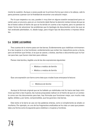 mente la cuestión. Aunque a veces puede ser la primera forma que viene a la cabeza, vale la 
pena ponerse a pensar con la finalidad de encontrar una solución mejor. 
Por lo que respecta a su uso, pueden ir muy bien en alguna ocasión excepcional para un 
cartel, para un anuncio, para en un momento dado llamar la atención (antes incluso de que se 
lea el texto) sobre el hecho de que se ha tenido en cuenta a las mujeres, pero no parecen la 
mejor forma de solucionar los problemas que la tipología de documentos como los que se 
han analizado planteaban, ni, desde luego, para ningún tipo de documento o impreso oficia-les. 
5.4. SOBRE LAS BARRAS 
Tres cuartos de lo mismo pasa con las barras. Evidentemente que visibilizan mínimamen-te 
a las mujeres (o a los hombres), evidentemente que evitan los masculinos puros y duros, 
pero se tendrían que limitar, si es que se usaran, a textos, escritos o documentos que no fue-ran 
para leer, que fueran más bien para rellenar. 
Parece más bonita y legible una de las dos expresiones siguientes: 
74 
• Médica o médico de familia 
• Médico o médica de familia 
Que una expresión con barra como ésta que a todas luces entorpece la lectura: 
— Médico/a de familia 
Aunque la fórmula original que se ha hallado ya visibilizaba mal (lo hacía casi bajo míni-mos) 
que bien a las mujeres, las nuevas propuestas radican en el hecho de que en un contex-to 
como son los documentos para leer, hay fórmulas que funcionan mejor, son mucho más 
ágiles, leíbles y, por tanto, comprensibles, que los guiones o las barras. 
Esto tanto si la barra se usa con las palabras enteras, como si simplemente se añade un 
morfema. Por ejemplo, en uno de los fragmentos analizados se ha visto un caso que presen-taba 
una forma como la siguiente para visibilizar a mujeres y hombres. 
 