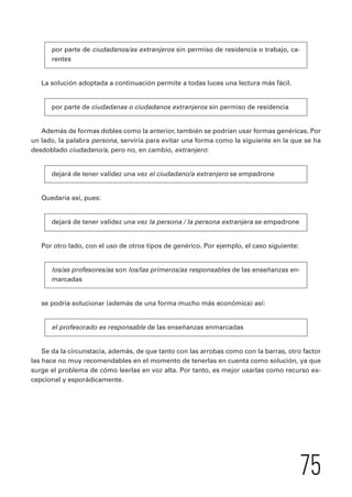 75 
por parte de ciudadanos/as extranjeros sin permiso de residencia o trabajo, ca-rentes 
La solución adoptada a continuación permite a todas luces una lectura más fácil. 
por parte de ciudadanas o ciudadanos extranjeros sin permiso de residencia 
Además de formas dobles como la anterior, también se podrían usar formas genéricas. Por 
un lado, la palabra persona, serviría para evitar una forma como la siguiente en la que se ha 
desdoblado ciudadano/a, pero no, en cambio, extranjero: 
dejará de tener validez una vez el ciudadano/a extranjero se empadrone 
Quedaría así, pues: 
dejará de tener validez una vez la persona / la persona extranjera se empadrone 
Por otro lado, con el uso de otros tipos de genérico. Por ejemplo, el caso siguiente: 
los/as profesores/as son los/las primeros/as responsables de las enseñanzas en-marcadas 
se podría solucionar (además de una forma mucho más económica) así: 
el profesorado es responsable de las enseñanzas enmarcadas 
Se da la circunstacia, además, de que tanto con las arrobas como con la barras, otro factor 
las hace no muy recomendables en el momento de tenerlas en cuenta como solución, ya que 
surge el problema de cómo leerlas en voz alta. Por tanto, es mejor usarlas como recurso ex-cepcional 
y esporádicamente. 
 