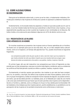 5.5. SOBRE ALGUNAS FORMAS 
DE DISCRIMINACIÓN 
Esta guía se ha dedicado sobre todo, y como ya se ha visto, a implementar métodos y fór-mulas 
para visibilizar a las mujeres en el discurso cuando no aparecen (y deberían hacerlo) en 
él. 
Evidentemente, no ha tocado todos los aspectos y modos en que esto puede ocurrir; por lo 
tanto, no se han tratado todas las formas que subordinan o discriminan a las mujeres, y muy 
especialmente aquellas que se dan cuando las mujeres sí son nombradas en el discurso. De 
todos modos, sirva este punto para destacar algunas con el fin de alertar contra su uso. 
5.5.1. PRESENTACIÓN DE LAS MUJERES 
COMO APÉNDICES DE UN HOMBRE 
En muchas ocasiones se presenta a las mujeres como si fueran apéndices de un hombre. 
Se ilustra con un ejemplo para que se vea más claro. Así, en un libro alejado tanto cultural-mente, 
76 
como en el espacio y el tiempo del japonés Sun Tzu, puede encontrarse el siguiente 
fragmento. 
Los campesinos pueden serte de gran ayuda en esto y servirte mejor que tus propias tro-pas: 
hazles entender tan sólo que deben impedir que unos injustos ladrones vengan a apo-derarse 
de todas sus posesiones y les quiten a sus padres, madres, mujeres e hijos (9). 
En primer lugar, del uso del masculino Los campesinos que inicia el fragmento se des-prende 
que no hay campesinas, cosa que va contra toda lógica y evidencia, pero su existencia 
se confirma al final del párrafo cuando se refiere a padres, madres, mujeres e hijos. 
Curiosamente, el escritor parece que percibe a las madres (y por esto las hace constar), 
pero no, en cambio, a las hijas. Se refiere a las mujeres con esta misma palabra, como si fue-ran 
un grupo homogéneo y todas sin excepción fueran esposas de alguien; se puede concluir, 
por tanto, que así las debía percibir. La realidad, pues, se ve falseada por culpa de una mente 
y de unos ojos androcéntricos que hacen que el autor perciba a las mujeres como dependien-tes 
de un hombre y, además, como un bloque en el que no hay cabida para la diversidad. (Si 
se trasladara a los trabajos que las mujeres ejercen, podría establecerse un paralelismo con la 
percepción de las mujeres en la sanidad únicamente como enfermeras o matronas.) 
(9) Sun Tzu. El arte de la guerra. Los trece artículos. Traducción del japonés por P. Amiot. Versión castellana. Esteve 
Serra. Palma de Mallorca: José J. de Olañeta: 2000, p. 126. Las cursivas son de la autora de la guía. 
 