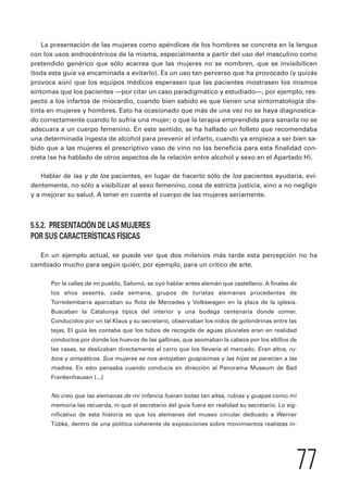 La presentación de las mujeres como apéndices de los hombres se concreta en la lengua 
con los usos androcéntricos de la misma, especialmente a partir del uso del masculino como 
pretendido genérico que sólo acarrea que las mujeres no se nombren, que se invisibilicen 
(toda esta guía va encaminada a evitarlo). Es un uso tan perverso que ha provocado (y quizás 
provoca aún) que los equipos médicos esperasen que las pacientes mostrasen los mismos 
síntomas que los pacientes —por citar un caso paradigmático y estudiado—, por ejemplo, res-pecto 
a los infartos de miocardio, cuando bien sabido es que tienen una sintomatología dis-tinta 
en mujeres y hombres. Esto ha ocasionado que más de una vez no se haya diagnostica-do 
correctamente cuando lo sufría una mujer; o que la terapia emprendida para sanarla no se 
adecuara a un cuerpo femenino. En este sentido, se ha hallado un folleto que recomendaba 
una determinada ingesta de alcohol para prevenir el infarto, cuando ya empieza a ser bien sa-bido 
que a las mujeres el prescriptivo vaso de vino no las beneficia para esta finalidad con-creta 
(se ha hablado de otros aspectos de la relación entre alcohol y sexo en el Apartado H). 
Hablar de las y de los pacientes, en lugar de hacerlo sólo de los pacientes ayudaría, evi-dentemente, 
no sólo a visibilizar al sexo femenino, cosa de estricta justicia, sino a no negligir 
77 
y a mejorar su salud. A tener en cuenta el cuerpo de las mujeres seriamente. 
5.5.2. PRESENTACIÓN DE LAS MUJERES 
POR SUS CARACTERÍSTICAS FÍSICAS 
En un ejemplo actual, se puede ver que dos milenios más tarde esta percepción no ha 
cambiado mucho para según quién, por ejemplo, para un crítico de arte. 
Por la calles de mi pueblo, Salomó, se oyó hablar antes alemán que castellano. A finales de 
los años sesenta, cada semana, grupos de turistas alemanes procedentes de 
Torredembarra aparcaban su flota de Mercedes y Volkswagen en la plaza de la iglesia. 
Buscaban la Catalunya típica del interior y una bodega centenaria donde comer. 
Conducidos por un tal Klaus y su secretario, observaban los nidos de golondrinas entre las 
tejas. El guía les contaba que los tubos de recogida de aguas pluviales eran en realidad 
conductos por donde los huevos de las gallinas, que asomaban la cabeza por los altillos de 
las casas, se deslizaban directamente al carro que los llevaría al mercado. Eran altos, ru-bios 
y simpáticos. Sus mujeres se nos antojaban guapísimas y las hijas se parecían a las 
madres. En esto pensaba cuando conducía en dirección al Panorama Museum de Bad 
Frankenhausen [...] 
No creo que las alemanas de mi infancia fueran todas tan altas, rubias y guapas como mi 
memoria las recuerda, ni que el secretario del guía fuera en realidad su secretario. Lo sig-nificativo 
de esta historia es que los alemanes del museo circular dedicado a Werner 
Tübke, dentro de una política coherente de exposiciones sobre movimientos realistas in- 
 