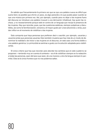 Es sabido que frecuentemente la primera vez que se oye una palabra nueva es difícil que 
suene bien; es posible que chirríe un poco, es algo parecido a lo que puede pasar cuando se 
oye una música por primera vez. Así, por ejemplo, cuando para no dejar a las mujeres fuera 
del discurso se introduce una palabra inusual o una derivación inhabitual, hay quien las re-chaza, 
80 
y no necesariamente porque esté en contra de un lenguaje que recoja la presencia de 
las mujeres. Hay que recordar, pues, que las cuestiones estéticas, siempre subjetivas y discu-tibles, 
así como la familiarización, cercanía y el mayor gusto por unas soluciones u otras, pue-den 
influir en el momento de visibilizar a las mujeres. 
Esto comporta que haya personas que prefieran decir o escribir, por ejemplo, usuarias y 
usuarios antes que personas usuarias. Esto también muestra que hay más de un modo de de-nominar 
la realidad o de incluir a las mujeres en el discurso, en este caso una forma doble o 
una palabra genérica. Lo primordial es sentirse a gusto con la solución adoptada para visibili-zarlas. 
El único criterio que hay que recordar para abordar los cambios que en este cuaderno se 
proponen —teniendo muy en cuenta el contexto— es el de visibilizar siempre en la redacción 
a todas las personas, sean del sexo que sean, de una manera u otra (la lengua siempre lo per-mite). 
Esta es la única frontera que no nos podemos saltar. 
