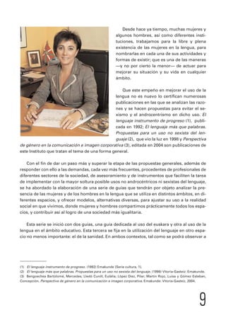 Desde hace ya tiempo, muchas mujeres y 
algunos hombres, así como diferentes insti-tuciones, 
trabajamos para la libre y plena 
existencia de las mujeres en la lengua, para 
nombrarlas en cada una de sus actividades y 
formas de existir; que es una de las maneras 
—y no por cierto la menor— de actuar para 
mejorar su situación y su vida en cualquier 
ámbito. 
Que este empeño en mejorar el uso de la 
lengua no es nuevo lo certifican numerosas 
publicaciones en las que se analizan las razo-nes 
y se hacen propuestas para evitar el se-xismo 
y el androcentrismo en dicho uso. El 
lenguaje instrumento de progreso (1), publi-cada 
en 1992; El lenguaje más que palabras. 
Propuestas para un uso no sexista del len-guaje 
(2), que vio la luz en 1998 y Perspectiva 
de género en la comunicación e imagen corporativa (3), editada en 2004 son publicaciones de 
este Instituto que tratan el tema de una forma general. 
Con el fin de dar un paso más y superar la etapa de las propuestas generales, además de 
responder con ello a las demandas, cada vez más frecuentes, procedentes de profesionales de 
diferentes sectores de la sociedad, de asesoramiento y de instrumentos que faciliten la tarea 
de implementar con la mayor soltura posible usos no androcéntricos ni sexistas del lenguaje, 
se ha abordado la elaboración de una serie de guías que tendrán por objeto analizar la pre-sencia 
de las mujeres y de los hombres en la lengua que se utiliza en distintos ámbitos, en di-ferentes 
espacios, y ofrecer modelos, alternativas diversas, para ajustar su uso a la realidad 
social en que vivimos, donde mujeres y hombres compartimos prácticamente todos los espa-cios, 
y contribuir así al logro de una sociedad más igualitaria. 
Esta serie se inició con dos guías, una guía dedicada al uso del euskara y otra al uso de la 
lengua en el ámbito educativo. Esta tercera se fija en la utilización del lenguaje en otro espa-cio 
no menos importante: el de la sanidad. En ambos contextos, tal como se podrá observar a 
(1) El lenguaje instrumento de progreso. (1992) Emakunde [Serie cultura, 1]. 
(2) El lenguaje más que palabras. Propuestas para un uso no sexista del lenguaje. (1998) Vitoria-Gasteiz: Emakunde. 
(3) Bengoechea Bartolomé, Mercedes; Lledó Cunill, Eulàlia; López Diez, Pilar; Martín Rojo, Luisa y Gómez Esteban, 
Concepción. Perspectiva de género en la comunicación e imagen corporativa. Emakunde: Vitoria-Gasteiz, 2004. 
9 
 