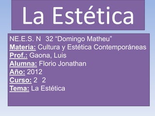 La Estética
NE.E.S. N 32 “Domingo Matheu”
Materia: Cultura y Estética Contemporáneas
Prof.: Gaona, Luis
Alumna: Florio Jonathan
Año: 2012
Curso: 2 2
Tema: La Estética
 