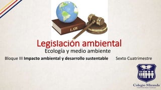 Legislación ambiental
Ecología y medio ambiente
Bloque III Impacto ambiental y desarrollo sustentable Sexto Cuatrimestre
 