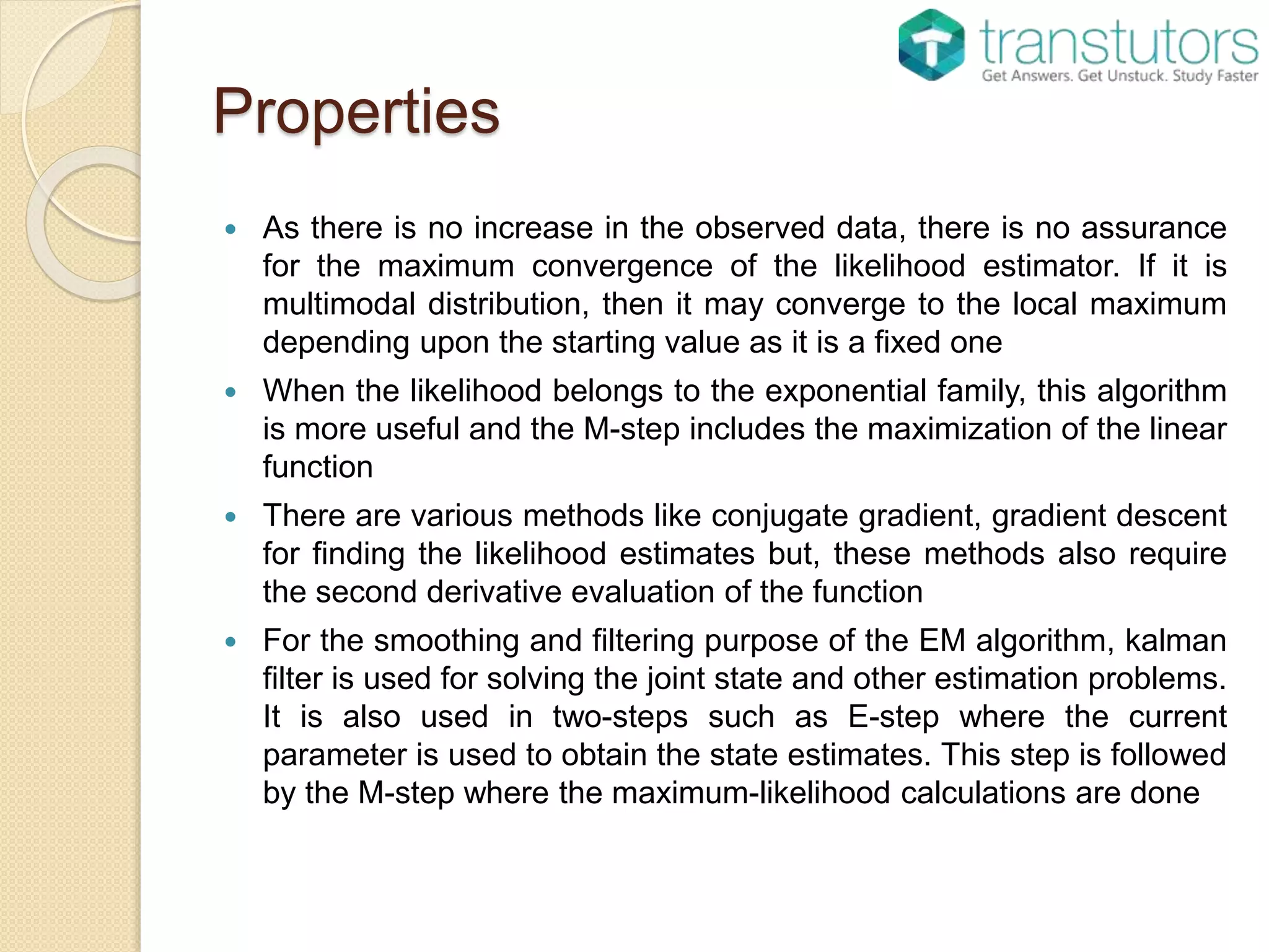 Properties
 As there is no increase in the observed data, there is no assurance
for the maximum convergence of the likelihood estimator. If it is
multimodal distribution, then it may converge to the local maximum
depending upon the starting value as it is a fixed one
 When the likelihood belongs to the exponential family, this algorithm
is more useful and the M-step includes the maximization of the linear
function
 There are various methods like conjugate gradient, gradient descent
for finding the likelihood estimates but, these methods also require
the second derivative evaluation of the function
 For the smoothing and filtering purpose of the EM algorithm, kalman
filter is used for solving the joint state and other estimation problems.
It is also used in two-steps such as E-step where the current
parameter is used to obtain the state estimates. This step is followed
by the M-step where the maximum-likelihood calculations are done
 
