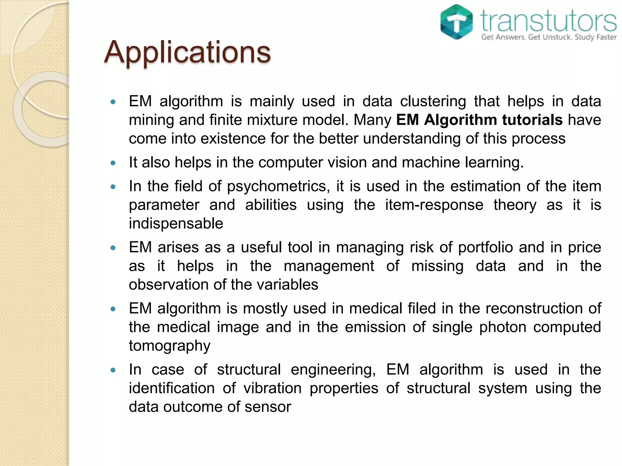 Applications
 EM algorithm is mainly used in data clustering that helps in data
mining and finite mixture model. Many EM Algorithm tutorials have
come into existence for the better understanding of this process
 It also helps in the computer vision and machine learning.
 In the field of psychometrics, it is used in the estimation of the item
parameter and abilities using the item-response theory as it is
indispensable
 EM arises as a useful tool in managing risk of portfolio and in price
as it helps in the management of missing data and in the
observation of the variables
 EM algorithm is mostly used in medical filed in the reconstruction of
the medical image and in the emission of single photon computed
tomography
 In case of structural engineering, EM algorithm is used in the
identification of vibration properties of structural system using the
data outcome of sensor
 