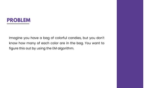 PROBLEM
Imagine you have a bag of colorful candies, but you don't
know how many of each color are in the bag. You want to
figure this out by using the EM algorithm.
 