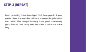 STEP-3 (REPEAT)
Keep repeating these two steps. Each time you do it, your
guess about the candies' colors and amounts gets better
and better. After doing this many times, you'll have a very
good idea of how many candies of each color are in the
bag.
 