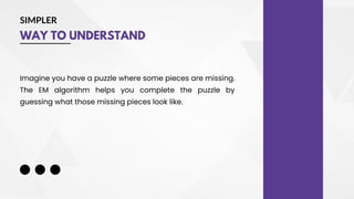 SIMPLER
WAY TO UNDERSTAND
Imagine you have a puzzle where some pieces are missing.
The EM algorithm helps you complete the puzzle by
guessing what those missing pieces look like.
 