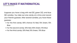 LET’S MAKE IT MATHEMATICAL
For the first candy: 80% chance it's Red, 10% Green, 10%
Blue
For the second candy: 30% Red, 60% Green, 10% Blue
For the third candy: 20% Red, 10% Green, 70% Blue
Suppose you have a bag with red (R), green (G), and blue
(B) candies. You take out one candy at a time and record
your friend's guesses. After several candies, you have these
guesses:
 