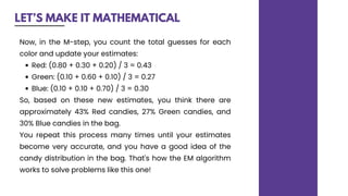 LET’S MAKE IT MATHEMATICAL
Red: (0.80 + 0.30 + 0.20) / 3 = 0.43
Green: (0.10 + 0.60 + 0.10) / 3 = 0.27
Blue: (0.10 + 0.10 + 0.70) / 3 = 0.30
Now, in the M-step, you count the total guesses for each
color and update your estimates:
So, based on these new estimates, you think there are
approximately 43% Red candies, 27% Green candies, and
30% Blue candies in the bag.
You repeat this process many times until your estimates
become very accurate, and you have a good idea of the
candy distribution in the bag. That's how the EM algorithm
works to solve problems like this one!
 