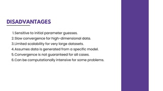 DISADVANTAGES
Sensitive to initial parameter guesses.
Slow convergence for high-dimensional data.
Limited scalability for very large datasets.
Assumes data is generated from a specific model.
Convergence is not guaranteed for all cases.
Can be computationally intensive for some problems.
1.
2.
3.
4.
5.
6.
 