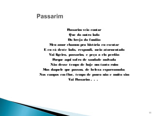 Passarim veio contar
Que do outro lado
Do brejo do fundão
Meu amor chamou pra história eu escutar
E eu cá deste lado, respondi, meio atormentado
Vai ligeiro, passarim, e peça a ela perdão
Porque aqui sofro de saudade malvada
Não desse tempo de hoje um tanto ruim
Mas daquele que passou, de beleza esparramada;
Nos campos em flor, tempo de pouco não e muito sim
Vai Passarim . . .
11
 