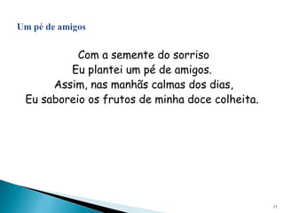 Com a semente do sorriso
Eu plantei um pé de amigos.
Assim, nas manhãs calmas dos dias,
Eu saboreio os frutos de minha doce colheita.
17
 