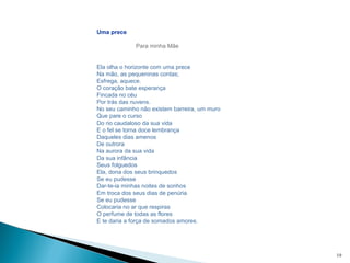19
Uma prece
Para minha Mãe
Ela olha o horizonte com uma prece
Na mão, as pequeninas contas;
Esfrega, aquece.
O coração bate esperança
Fincada no céu
Por trás das nuvens.
No seu caminho não existem barreira, um muro
Que pare o curso
Do rio caudaloso da sua vida
E o fel se torna doce lembrança
Daqueles dias amenos
De outrora
Na aurora da sua vida
Da sua infância
Seus folguedos
Ela, dona dos seus brinquedos
Se eu pudesse
Dar-te-ia minhas noites de sonhos
Em troca dos seus dias de penúria
Se eu pudesse
Colocaria no ar que respiras
O perfume de todas as flores
E te daria a força de somados amores.
 