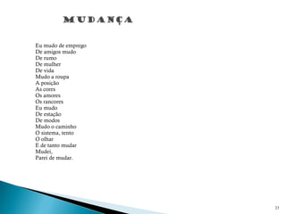 Eu mudo de emprego
De amigos mudo
De rumo
De mulher
De vida
Mudo a roupa
A posição
As cores
Os amores
Os rancores
Eu mudo
De estação
De modos
Mudo o caminho
O sistema, tento
O olhar
E de tanto mudar
Mudei,
Parei de mudar.
 
23
 