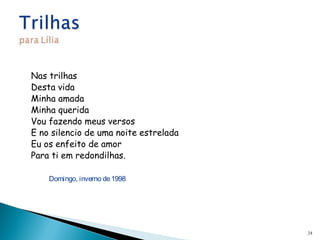 Nas trilhas
Desta vida
Minha amada
Minha querida
Vou fazendo meus versos
E no silencio de uma noite estrelada
Eu os enfeito de amor
Para ti em redondilhas.
 
Domingo, inverno de1998
24
 