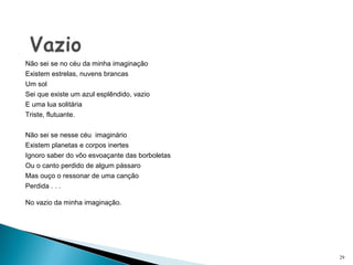 Não sei se no céu da minha imaginação
Existem estrelas, nuvens brancas
Um sol
Sei que existe um azul esplêndido, vazio
E uma lua solitária
Triste, flutuante.
 
Não sei se nesse céu  imaginário
Existem planetas e corpos inertes
Ignoro saber do vôo esvoaçante das borboletas 
Ou o canto perdido de algum pássaro
Mas ouço o ressonar de uma canção
Perdida . . .
No vazio da minha imaginação. 
29
 