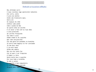 Meu afilhado sorri
E duas covinhas logo aparecerem radiantes
Ele corre, salta
E pula aos montes
Exibe uma travessura aqui,
Outra ali
Os espaços do chão
Conhece cada palmo
Como a palma da mão
Se queres dele um carinho
É só levar a face até as tuas mãos
E está prontinho
Um carinho fresquinho
Seu nome é Lucas
Podem chamá-lo de Luquinha
Que rima com gracinha
Ele não gosta de palmadas na bundinha
Só entra numa bagunça se for convidado
Já tem dois anos
E já está rapaz
Ainda não namora
Mas pra ele tanto faz
Ele só quer é ser traquinas
A tempo e a hora
Gente muito boa o Luquinha
Por isso toda a turminha
Se põe a cantar
O Luquinha é bom companheiro
O Luquinha é bom camarada
Ninguém pode negar
95
33

Dedicado ao Lucas(meu afilhado)
 
