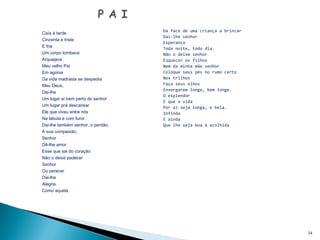  
Caía à tarde
Cinzenta e triste
E fria
Um corpo tombava
Arquejava
Meu velho Pai
Em agonia
Da vida madrasta se despedia
Meu Deus,
Dai-lhe
Um lugar aí bem perto do senhor
Um lugar prá descansar
Ele que viveu entre nós
Na labuta e com furor
Dai-lhe também senhor, o perdão.
A sua compaixão,
Senhor
Dê-lhe amor
Esse que sai do coração
Não o deixe padecer
Senhor
Ou perecer
Dai-lhe
Alegria
Como aquela
 
34
Da face de uma criança a brincar
Dai-lhe senhor
Esperança
Toda noite, todo dia.
Não o deixe senhor
Esquecer os filhos
Nem da minha mãe senhor
Coloque seus pés no rumo certo
Nos trilhos
Faça seus olhos
Enxergarem longe, bem longe.
O esplendor
E que a vida
Por aí seja longa, e bela.
Infinda
E ainda
Que lhe seja boa à acolhida
 
 