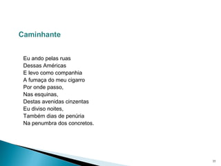  
 
Eu ando pelas ruas
Dessas Américas
E levo como companhia
A fumaça do meu cigarro
Por onde passo,
Nas esquinas,
Destas avenidas cinzentas
Eu diviso noites,
Também dias de penúria
Na penumbra dos concretos.
35
 