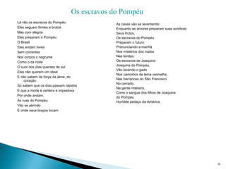 Lá vão os escravos do Pompéu
Eles seguem firmes e brutos
Mas com alegria
Eles preparam o Pompéu
O Brasil
Eles andam livres
Sem correntes
Nos corpos o negrume
Como o da noite
O suor dos dias quentes de sol
Eles não querem um ideal
E não sabem da força da alma, do 
coração.
Só sabem que os dias passam rápidos
E que a morte é certeira e impiedosa
Por onde andam,
As ruas do Pompéu
Vão se abrindo
E onde seus braços tocam
36
Os escravos do Pompéu
As casas vão se levantando
Enquanto as árvores preparam suas sombras
Seus frutos,
Os escravos do Pompéu
Preparam o futuro
Prenunciando a manhã
Nos mistérios dos matos
Nas lendas,
Os escravos de Joaquina
Joaquina do Pompéu,
Vão levando o gado
Nos caminhos de lama vermelha
Nas barrancas do São Francisco
No cerrado,
Na gente matreira,
Corre o sangue dos filhos de Joaquina
do Pompéu
Humilde pedaço da América.
 