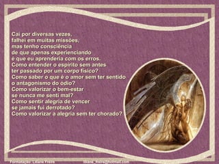 Caí por diversas vezes,  falhei em muitas missões,  mas tenho consciência  de que apenas experienciando  é que eu aprenderia com os erros.  Como entender o espírito sem antes  ter passado por um corpo físico?  Como saber o que é o amor sem ter sentido  o antagonismo do ódio?  Como valorizar o bem-estar  se nunca me senti mal?  Como sentir alegria de vencer  se jamais fui derrotado?  Como valorizar a alegria sem ter chorado?  