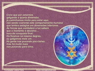 Creio que por estarmos  galgando a quarta dimensão,  já caminhamos muito para estar aqui,  não sendo coerente este comportamento humano  que lembra estágios em dimensões inferiores.  As forças que combatem a luz sabem  que o momento é decisivo....  hora da conquista final:  Ou ficamos no mesmo degrau,  ou galgamos mais um.  Há gente nos puxando para baixo,  mas há muito mais  nos puxando para cima. 