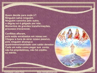 Quem decide para onde ir?  Ninguém salva ninguém.  Ninguém caminha pelo outro,  o degrau só é galgado por nós.  Momentos de grandes transformações,  processo irreversível.  Conflitos afloram,  pois estão enraizados em nosso ser.  Chegou a hora de zerar nosso passivo,  pois ninguém alcança a  quadrimensionalidade com saldo devedor.  Cada um sabe como pagar sua  conta;  não há empréstimos, não há crédito,  só mérito.  