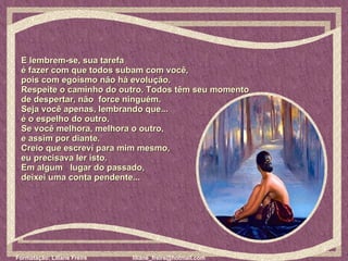E lembrem-se, sua tarefa  é fazer com que todos subam com você,  pois com egoísmo não há evolução.  Respeite o caminho do outro. Todos têm seu momento   de despertar, não  force ninguém.  Seja você apenas, lembrando que...  é o espelho do outro. Se você melhora, melhora o outro,  e assim por diante.  Creio que escrevi para mim mesmo,  eu precisava ler isto.  Em algum  lugar do passado,  deixei uma conta pendente...  