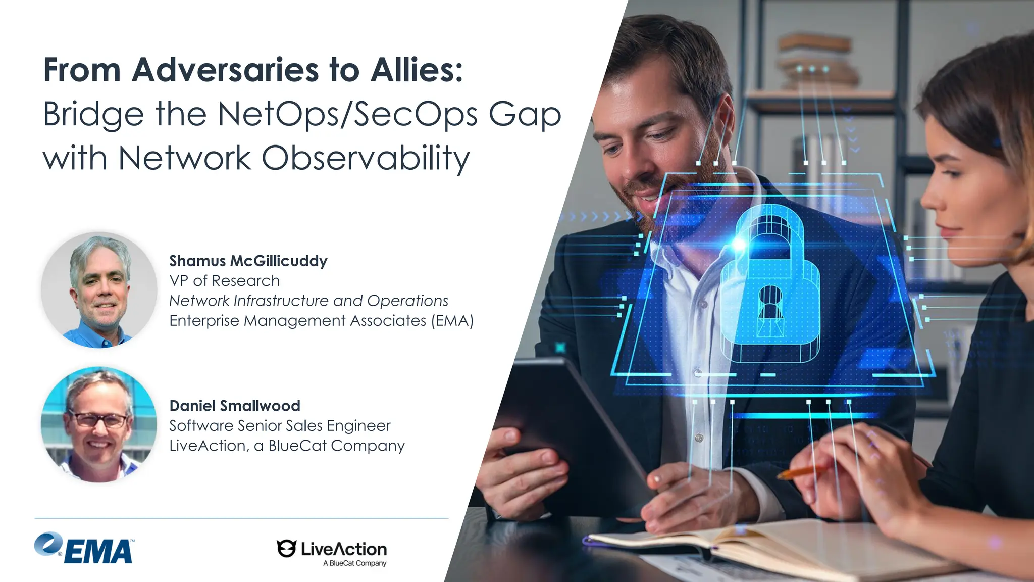 @ema_research
| @ema_research
From Adversaries to Allies:
Bridge the NetOps/SecOps Gap
with Network Observability
Shamus McGillicuddy
VP of Research
Network Infrastructure and Operations
Enterprise Management Associates (EMA)
Daniel Smallwood
Software Senior Sales Engineer
LiveAction, a BlueCat Company
 