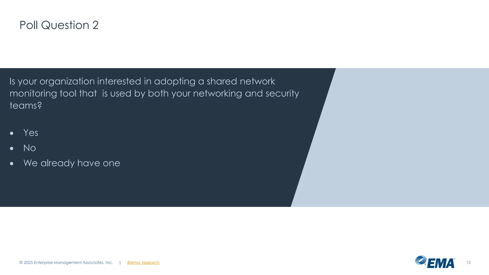 @ema_research
| @ema_research
@ema_research
| @ema_research
Poll Question 2
© 2025 Enterprise Management Associates, Inc. 13
Is your organization interested in adopting a shared network
monitoring tool that is used by both your networking and security
teams?
• Yes
• No
• We already have one
 