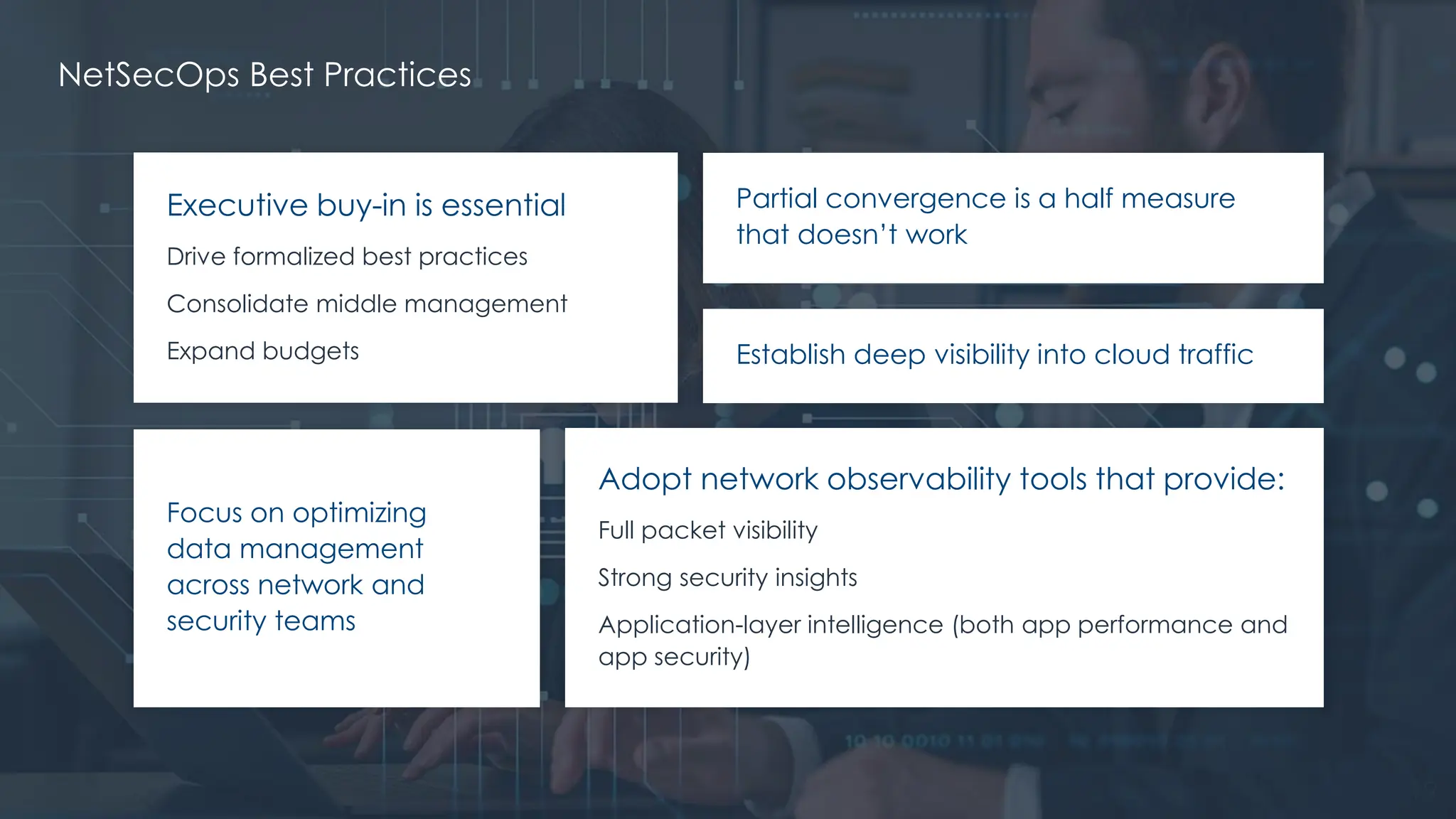 @ema_research
| @ema_research
19
Executive buy-in is essential
Drive formalized best practices
Consolidate middle management
Expand budgets
Partial convergence is a half measure
that doesn’t work
Establish deep visibility into cloud traffic
Focus on optimizing
data management
across network and
security teams
Adopt network observability tools that provide:
Full packet visibility
Strong security insights
Application-layer intelligence (both app performance and
app security)
NetSecOps Best Practices
 