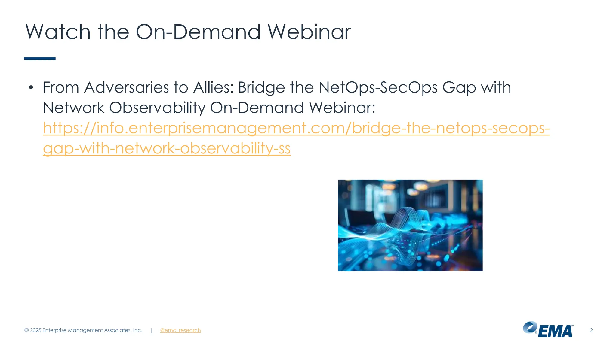 @ema_research
| @ema_research 2
Watch the On-Demand Webinar
• From Adversaries to Allies: Bridge the NetOps-SecOps Gap with
Network Observability On-Demand Webinar:
https://info.enterprisemanagement.com/bridge-the-netops-secops-
gap-with-network-observability-ss
© 2025 Enterprise Management Associates, Inc.
 