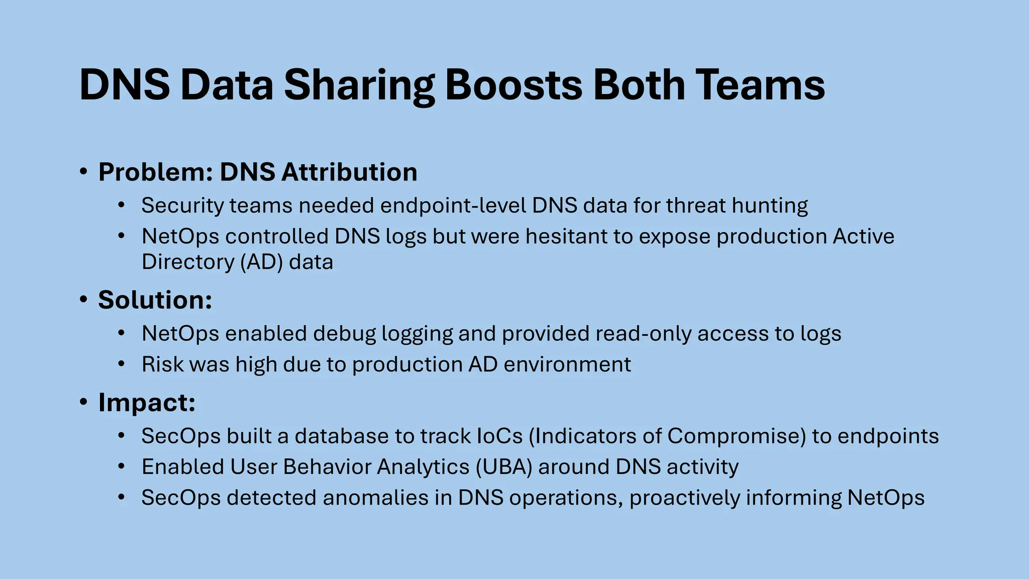 DNS Data Sharing Boosts Both Teams
• Problem: DNS Attribution
• Security teams needed endpoint-level DNS data for threat hunting
• NetOps controlled DNS logs but were hesitant to expose production Active
Directory (AD) data
• Solution:
• NetOps enabled debug logging and provided read-only access to logs
• Risk was high due to production AD environment
• Impact:
• SecOps built a database to track IoCs (Indicators of Compromise) to endpoints
• Enabled User Behavior Analytics (UBA) around DNS activity
• SecOps detected anomalies in DNS operations, proactively informing NetOps
 