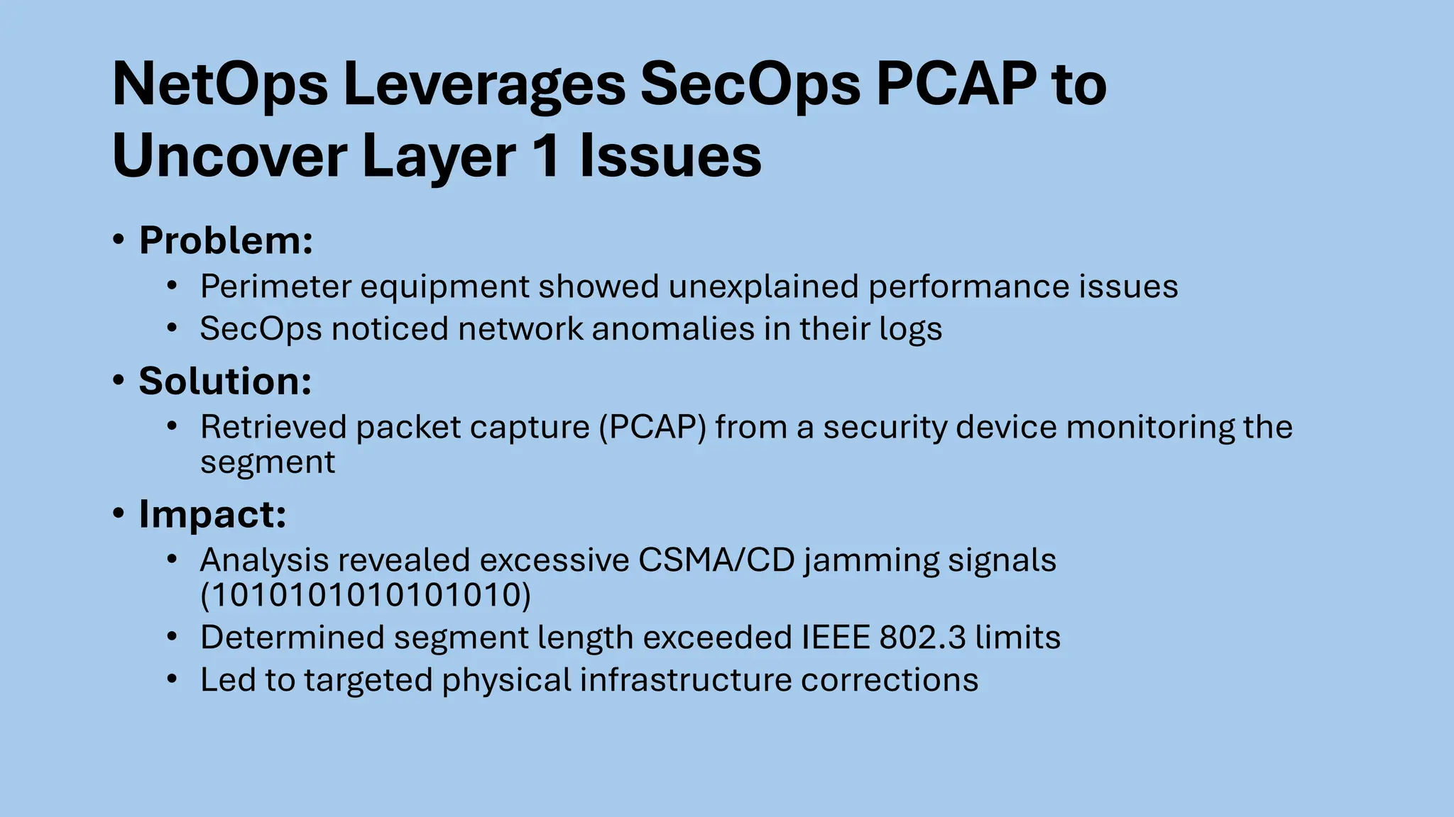 NetOps Leverages SecOps PCAP to
Uncover Layer 1 Issues
• Problem:
• Perimeter equipment showed unexplained performance issues
• SecOps noticed network anomalies in their logs
• Solution:
• Retrieved packet capture (PCAP) from a security device monitoring the
segment
• Impact:
• Analysis revealed excessive CSMA/CD jamming signals
(1010101010101010)
• Determined segment length exceeded IEEE 802.3 limits
• Led to targeted physical infrastructure corrections
 