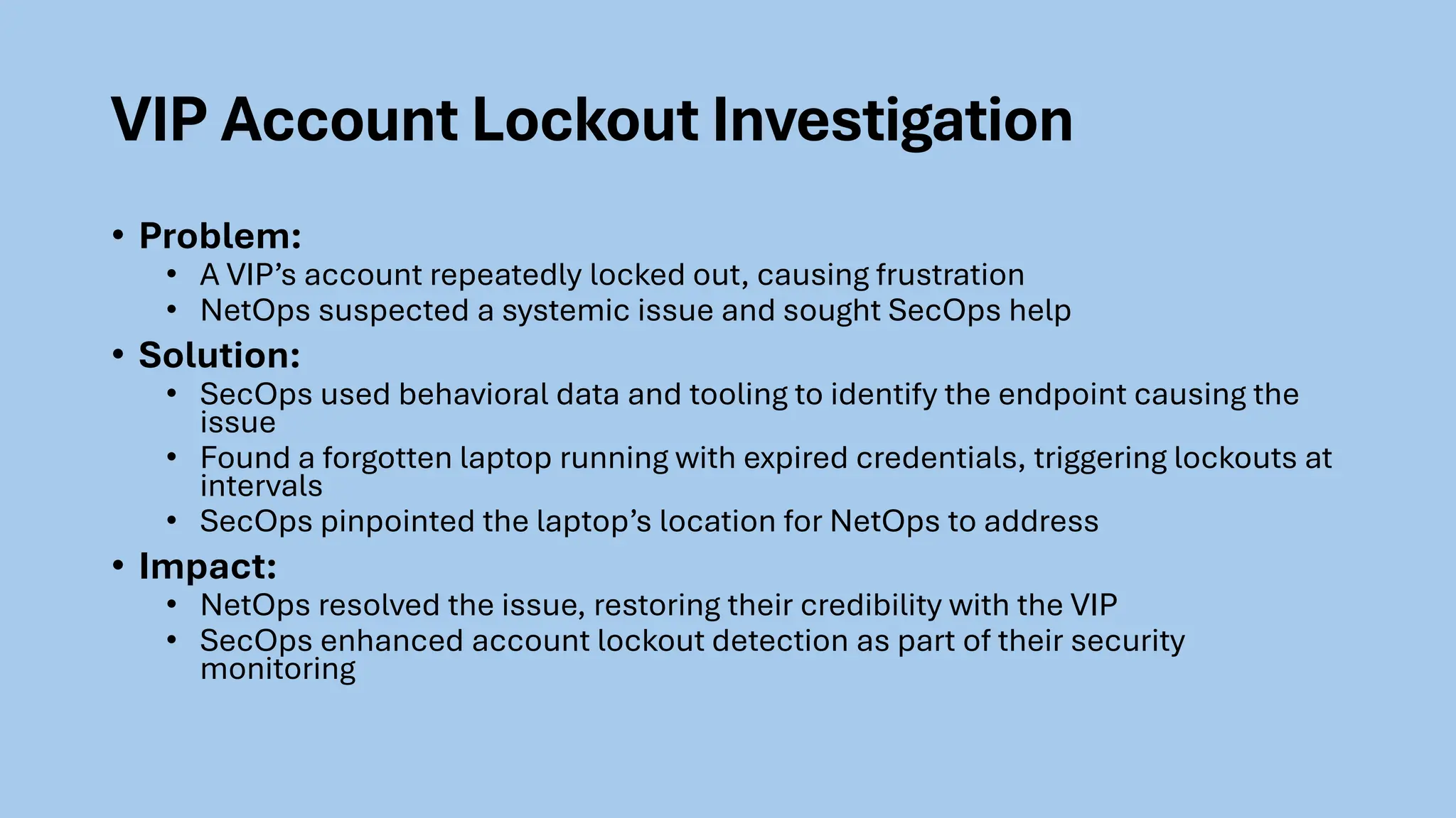 VIP Account Lockout Investigation
• Problem:
• A VIP’s account repeatedly locked out, causing frustration
• NetOps suspected a systemic issue and sought SecOps help
• Solution:
• SecOps used behavioral data and tooling to identify the endpoint causing the
issue
• Found a forgotten laptop running with expired credentials, triggering lockouts at
intervals
• SecOps pinpointed the laptop’s location for NetOps to address
• Impact:
• NetOps resolved the issue, restoring their credibility with the VIP
• SecOps enhanced account lockout detection as part of their security
monitoring
 