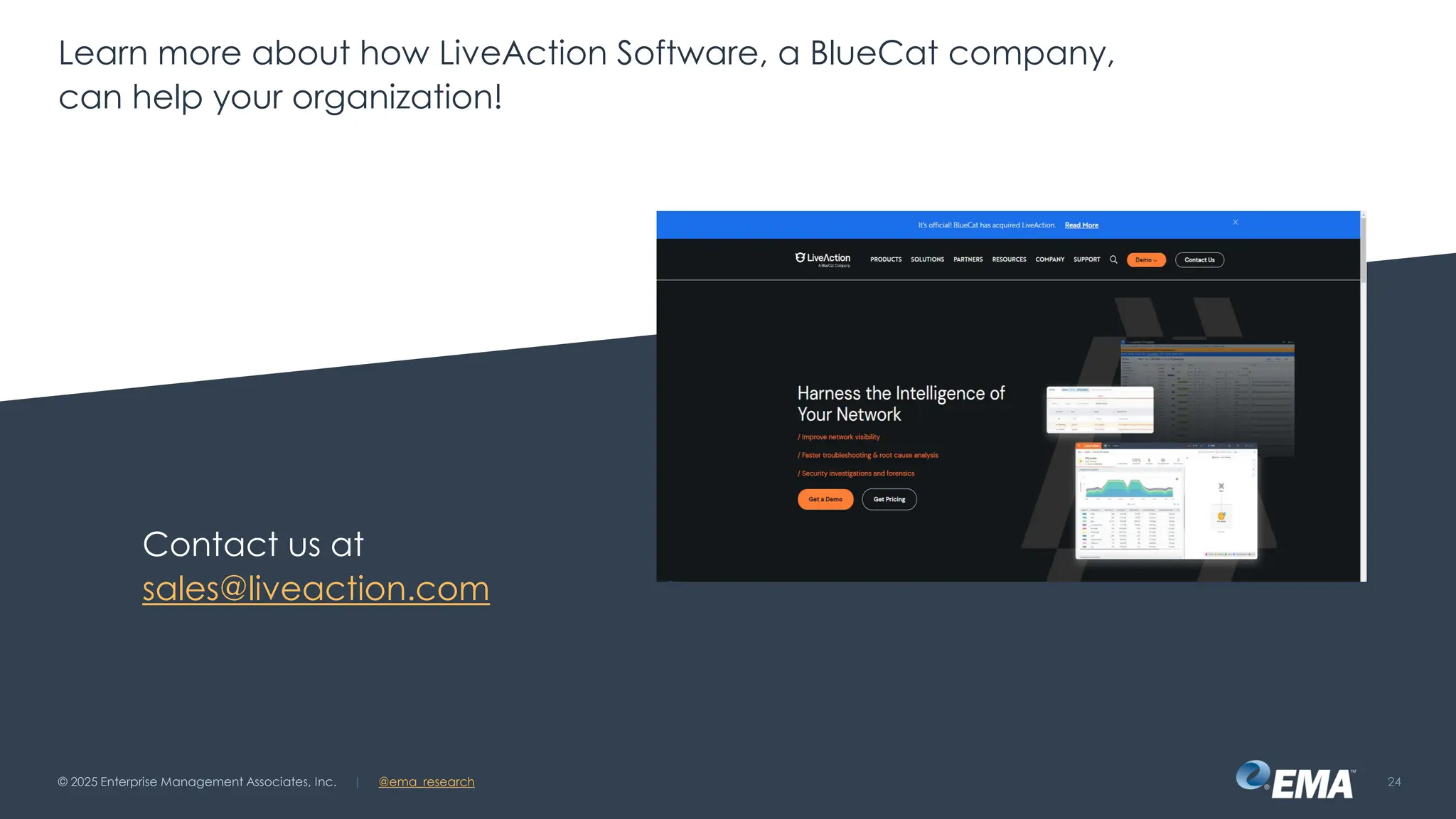 @ema_research
| @ema_research
@ema_research
| @ema_research
Learn more about how LiveAction Software, a BlueCat company,
can help your organization!
Contact us at
sales@liveaction.com
© 2025 Enterprise Management Associates, Inc. 24
 