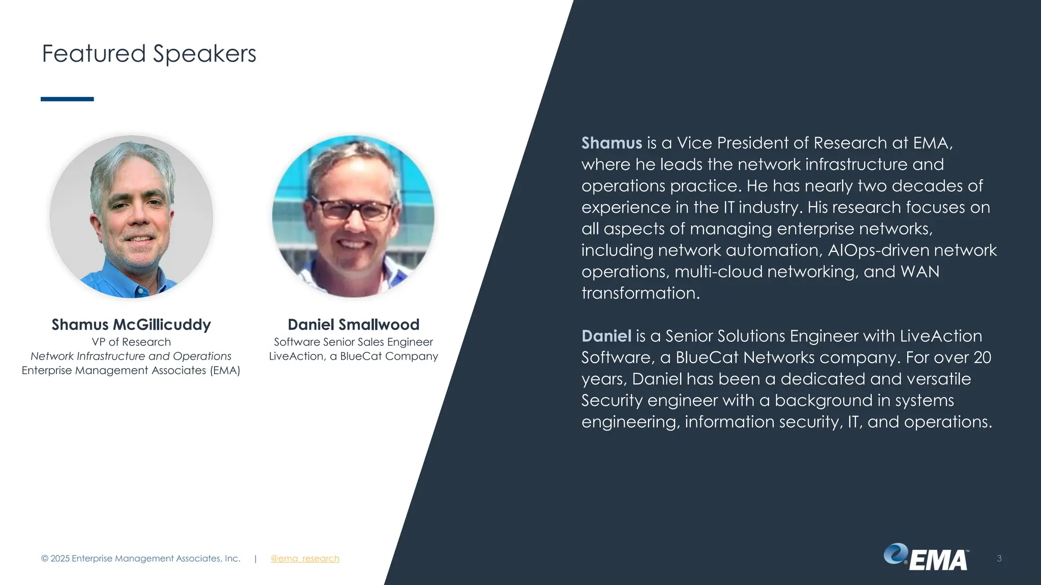 @ema_research
| @ema_research
@ema_research
| @ema_research
Featured Speakers
Shamus is a Vice President of Research at EMA,
where he leads the network infrastructure and
operations practice. He has nearly two decades of
experience in the IT industry. His research focuses on
all aspects of managing enterprise networks,
including network automation, AIOps-driven network
operations, multi-cloud networking, and WAN
transformation.
Daniel is a Senior Solutions Engineer with LiveAction
Software, a BlueCat Networks company. For over 20
years, Daniel has been a dedicated and versatile
Security engineer with a background in systems
engineering, information security, IT, and operations.
© 2025 Enterprise Management Associates, Inc. 3
Shamus McGillicuddy
VP of Research
Network Infrastructure and Operations
Enterprise Management Associates (EMA)
Daniel Smallwood
Software Senior Sales Engineer
LiveAction, a BlueCat Company
 