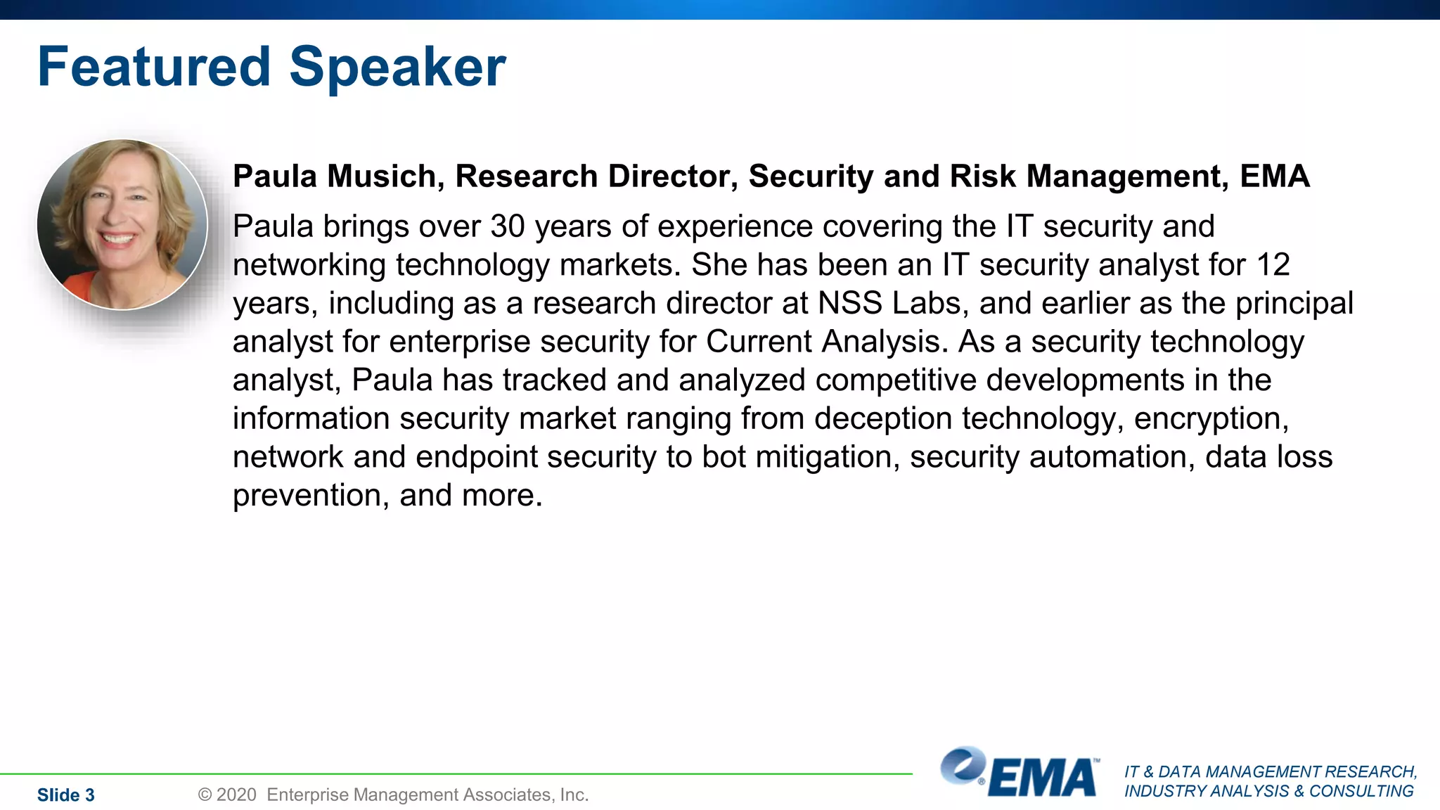 IT & DATA MANAGEMENT RESEARCH,
INDUSTRY ANALYSIS & CONSULTING
Featured Speaker
Paula Musich, Research Director, Security and Risk Management, EMA
Paula brings over 30 years of experience covering the IT security and
networking technology markets. She has been an IT security analyst for 12
years, including as a research director at NSS Labs, and earlier as the principal
analyst for enterprise security for Current Analysis. As a security technology
analyst, Paula has tracked and analyzed competitive developments in the
information security market ranging from deception technology, encryption,
network and endpoint security to bot mitigation, security automation, data loss
prevention, and more.
Slide 3 © 2020 Enterprise Management Associates, Inc.
 