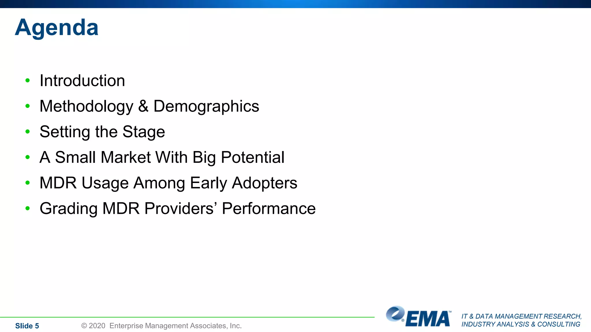 IT & DATA MANAGEMENT RESEARCH,
INDUSTRY ANALYSIS & CONSULTING
Agenda
• Introduction
• Methodology & Demographics
• Setting the Stage
• A Small Market With Big Potential
• MDR Usage Among Early Adopters
• Grading MDR Providers’ Performance
Slide 5 © 2020 Enterprise Management Associates, Inc.
 