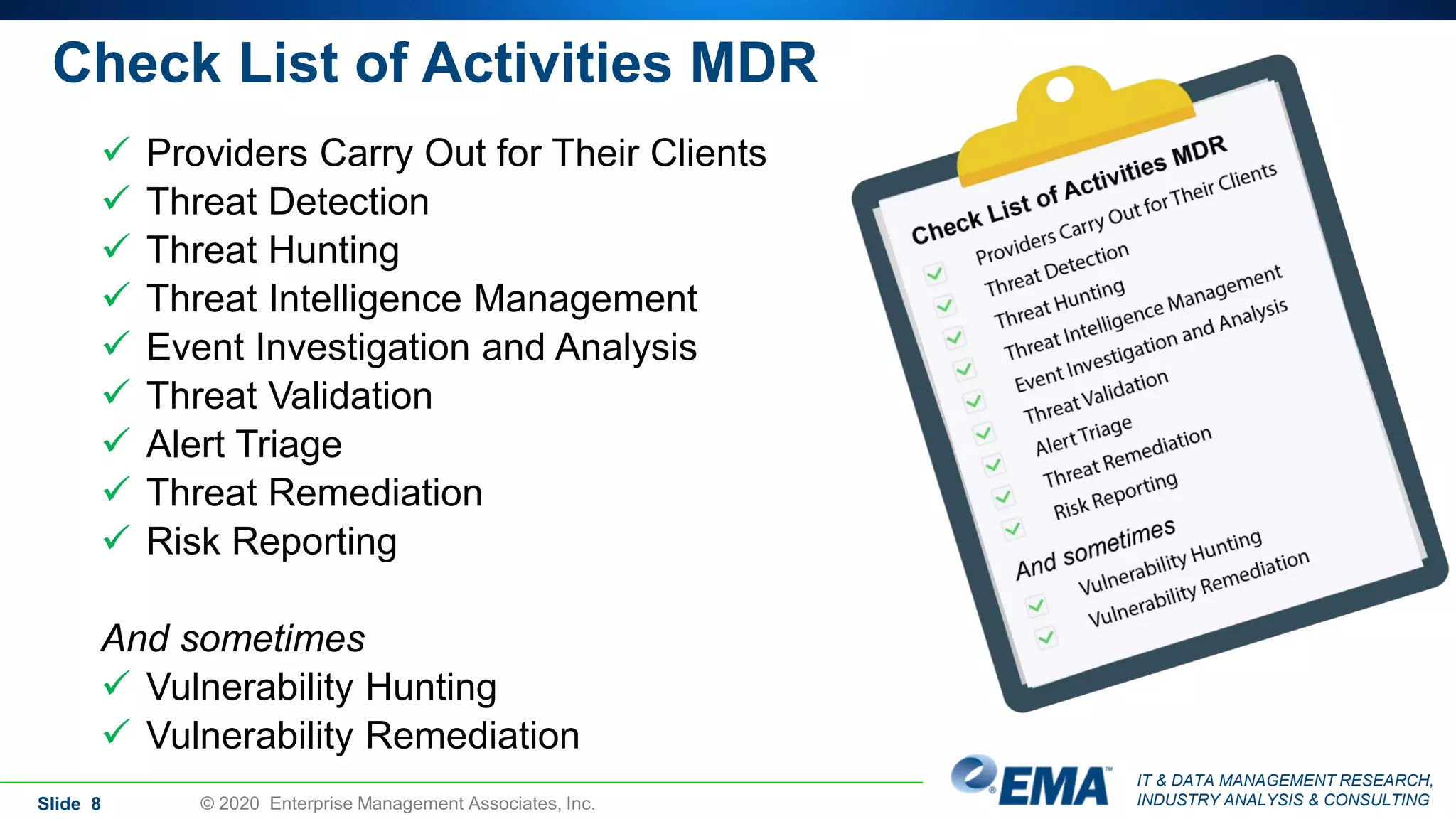 IT & DATA MANAGEMENT RESEARCH,
INDUSTRY ANALYSIS & CONSULTINGSlide 8 © 2020 Enterprise Management Associates, Inc.
 Providers Carry Out for Their Clients
 Threat Detection
 Threat Hunting
 Threat Intelligence Management
 Event Investigation and Analysis
 Threat Validation
 Alert Triage
 Threat Remediation
 Risk Reporting
And sometimes
 Vulnerability Hunting
 Vulnerability Remediation
Check List of Activities MDR
 